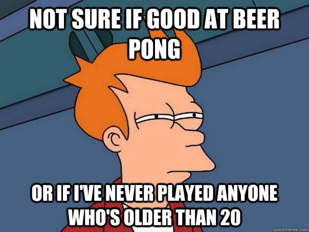 Not sure if good at Beer Pong or if I've never played anyone who's older than 20  Futurama Fry