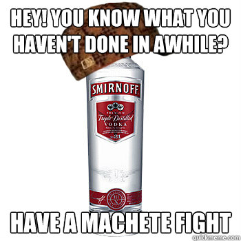 Hey! You know what you haven't done in awhile? Have a Machete fight  Scumbag Alcohol