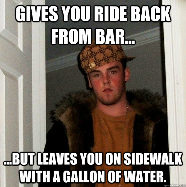 Gives you ride back from bar... ...but leaves you on sidewalk with a gallon of water.  Scumbag Steve