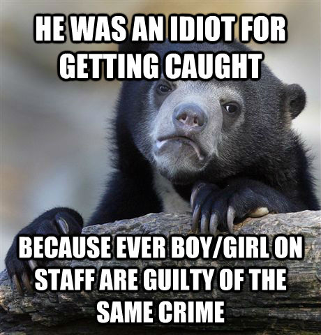 HE WAS AN IDIOT FOR GETTING CAUGHT BECAUSE EVER BOY/GIRL ON STAFF ARE GUILTY OF THE SAME CRIME - HE WAS AN IDIOT FOR GETTING CAUGHT BECAUSE EVER BOY/GIRL ON STAFF ARE GUILTY OF THE SAME CRIME  Confession Bear