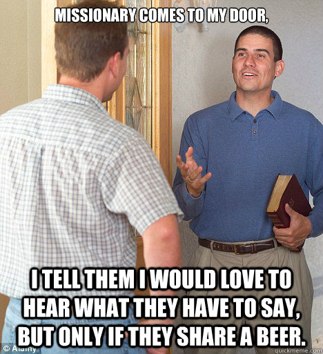 Missionary comes to my door, I tell them I would love to hear what they have to say, but only if they share a beer.  Jehovahs Witness