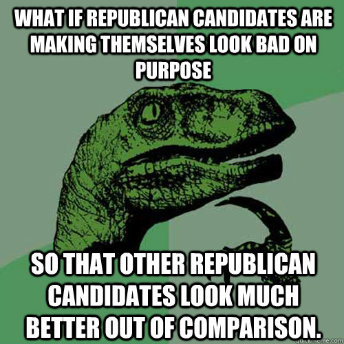 What if republican candidates are making themselves look bad on purpose so that other republican candidates look much better out of comparison.   Philosoraptor