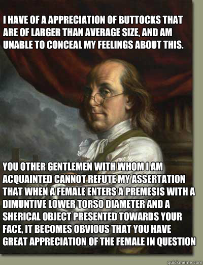 I Have of a appreciation of buttocks that are of larger than average size, and am unable to conceal my feelings about this.  You other gentlemen with whom I am acquainted cannot refute my assertation that when a female enters a premesis with a dimuntive l  Ben Franklin