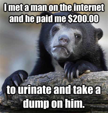 I met a man on the internet and he paid me $200.00 to urinate and take a dump on him.  Confession Bear