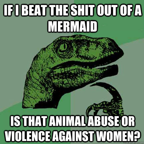 If I beat the shit out of a mermaid is that animal abuse or violence against women?  Philosoraptor