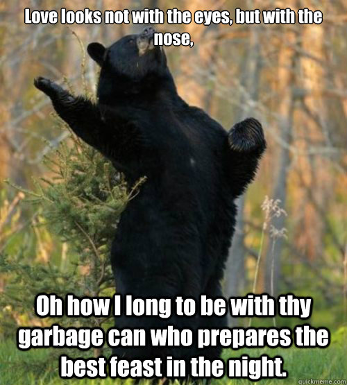 Love looks not with the eyes, but with the nose, Oh how I long to be with thy garbage can who prepares the best feast in the night.  Shakesbear