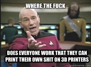 where the fuck does everyone work that they can print their own shit on 3d printers  Annoyed Picard