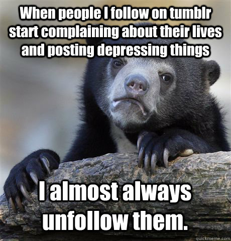 When people I follow on tumblr start complaining about their lives and posting depressing things I almost always unfollow them.  Confession Bear