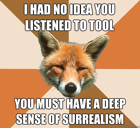 i had no idea you listened to tool you must have a deep sense of surrealism  Condescending Fox