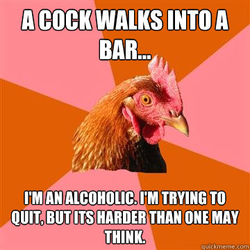 A cock walks into a bar... I'm an alcoholic. I'm trying to quit, but its harder than one may think.  Anti-Joke Chicken