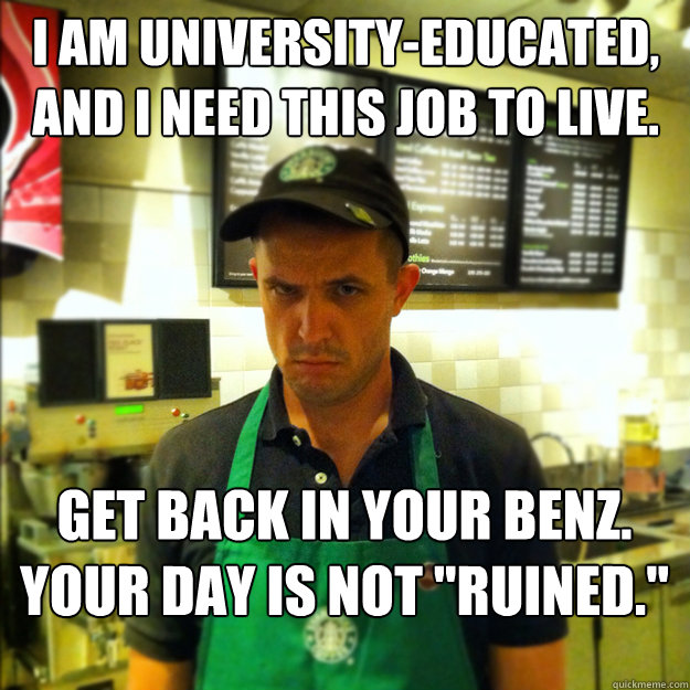 i am university-educated, and i need this job to live. get back in your benz. your day is not 