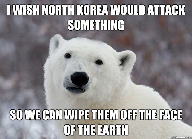 I wish north korea would attack something So we can wipe them off the face of the earth  Popular Opinion Polar Bear