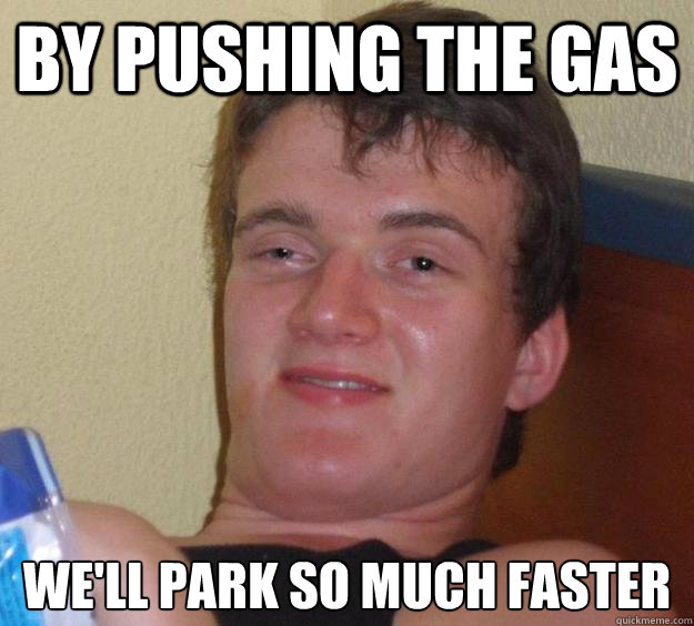 By pushing the gas We'll park so much faster  10 Guy