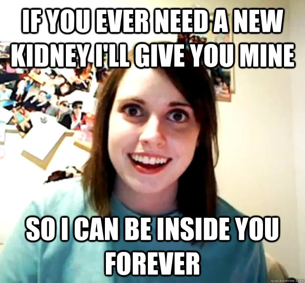 If you ever need a new kidney I'll give you mine So I can be inside you forever  Overly Attached Girlfriend