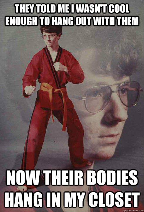 They told me I wasn't cool enough to hang out with them Now their bodies hang in my closet - They told me I wasn't cool enough to hang out with them Now their bodies hang in my closet  Karate Kyle