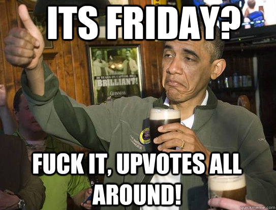 Its Friday? Fuck it, upvotes all around!  Upvoting Obama