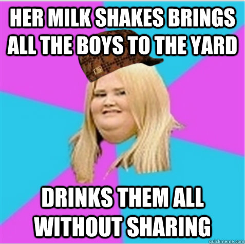 Her Milk shakes brings all the boys to the yard Drinks them all without sharing  scumbag fat girl