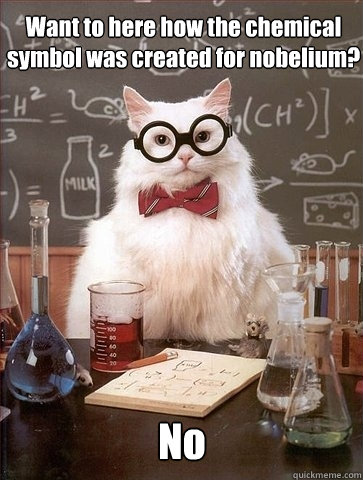 Want to here how the chemical symbol was created for nobelium? No - Want to here how the chemical symbol was created for nobelium? No  Chemistry Cat