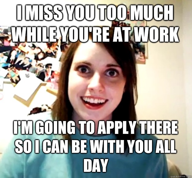 I miss you too much while you're at work I'm going to apply there so I can be with you all day  Overly Attached Girlfriend