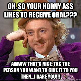 Oh, So your horny ass  likes to receive oral??? Awww that's Nice, Tag the person you want to give it to you then...I dare you!!!  Creepy Wonka