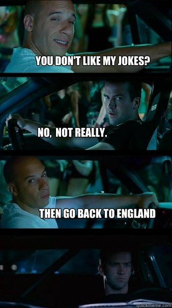 You don't like my jokes? No,  not really. Then go back to england    Fast and Furious