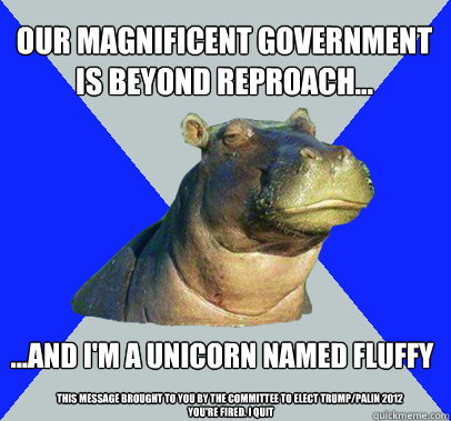 Our magnificent government is beyond reproach... ...and I'm a Unicorn named fluffy This message brought to you by the committee to elect Trump/Palin 2012
 You're fired. I quit  Skeptical Hippo