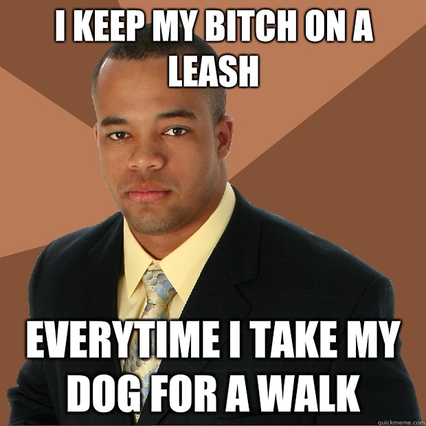 I keep my bitch on a leash Everytime I take My dog for a walk  Successful Black Man