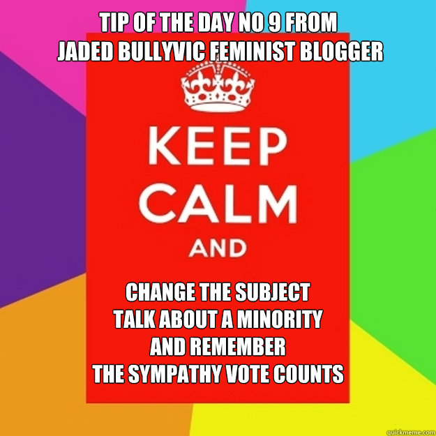 Tip Of The Day No 9 From
 Jaded Bullyvic Feminist Blogger Change The Subject
Talk About A Minority
And Remember 
The Sympathy Vote Counts  - Tip Of The Day No 9 From
 Jaded Bullyvic Feminist Blogger Change The Subject
Talk About A Minority
And Remember 
The Sympathy Vote Counts   Tip Of The Day No 7 From  Jaded Bullyvic Feminist Blogger