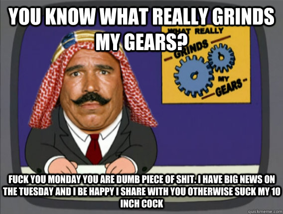 you know what really grinds my gears? fuck you monday you are dumb piece of shit. I have big news on the tuesday and i be happy i share with you otherwise suck my 10 inch cock  