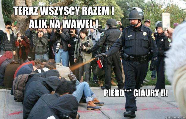 Teraz wszyscy razem !
Alik na Wawel ! Pierd*** giaury !!! - Teraz wszyscy razem !
Alik na Wawel ! Pierd*** giaury !!!  Pimp Pepper Spray Cop