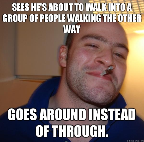 Sees he's about to walk into a group of people walking the other way Goes around instead of through.  - Sees he's about to walk into a group of people walking the other way Goes around instead of through.   Misc