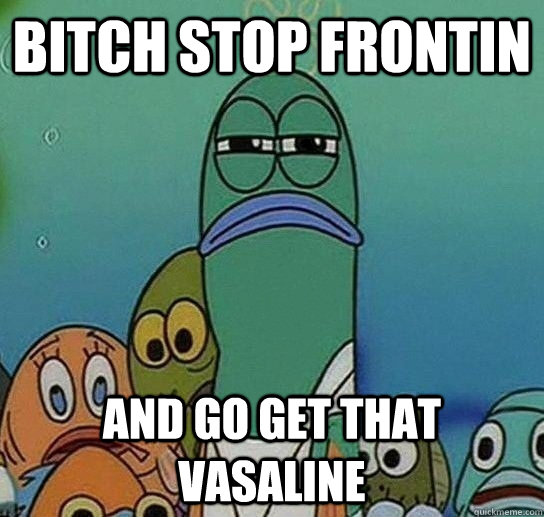 bitch stop frontin and go get that vasaline  Serious fish SpongeBob