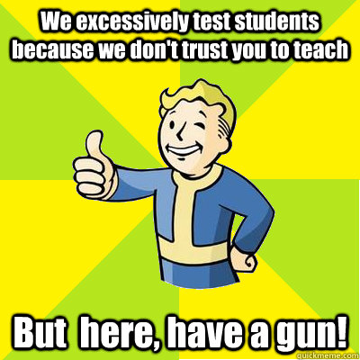 We excessively test students because we don't trust you to teach But  here, have a gun!  Fallout new vegas