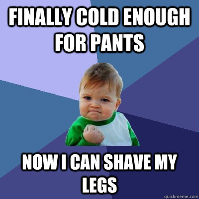 Finally cold enough for pants now I can shave my legs  Success Kid