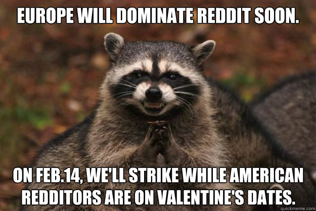 Europe will dominate Reddit soon. On Feb.14, we'll strike while American redditors are on Valentine's dates. - Europe will dominate Reddit soon. On Feb.14, we'll strike while American redditors are on Valentine's dates.  Evil Plotting Raccoon