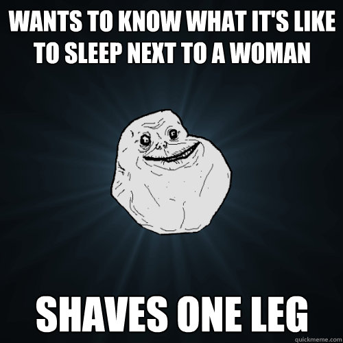 wants to know what it's like to sleep next to a woman shaves one leg  Forever Alone