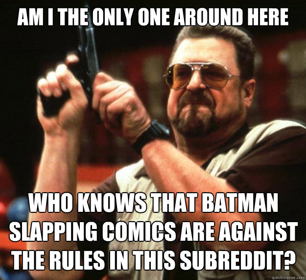 am I the only one around here Who knows that batman slapping comics are against the rules in this subreddit?  Angry Walter