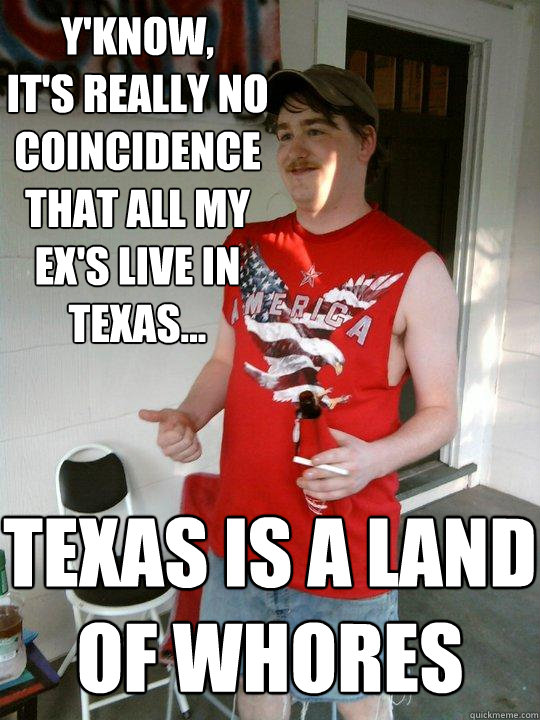 Y'know,
It's really no coincidence that all my ex's live in texas... Texas is a land of whores  Redneck Randal