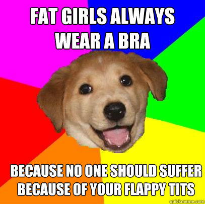 fat girls always wear a bra because no one should suffer because of your flappy tits  Advice Dog