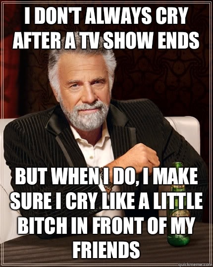 I don't always cry after a TV show ends but when I do, I make sure I cry like a little bitch in front of my friends - I don't always cry after a TV show ends but when I do, I make sure I cry like a little bitch in front of my friends  The Most Interesting Man In The World