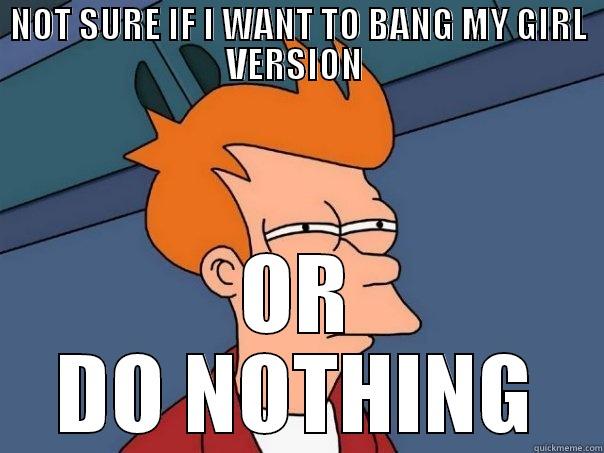 NOT SURE IF I WANT TO BANG MY GIRL VERSION  OR DO NOTHING Futurama Fry