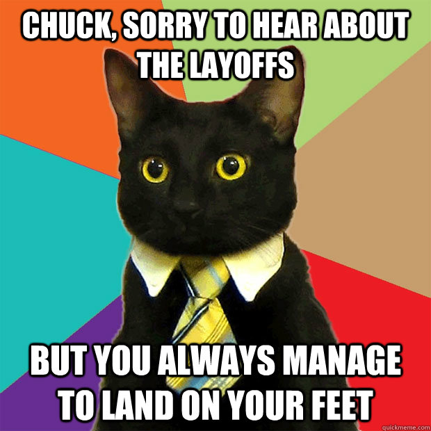 Chuck, sorry to hear about the layoffs but you always manage to land on your feet  Business Cat