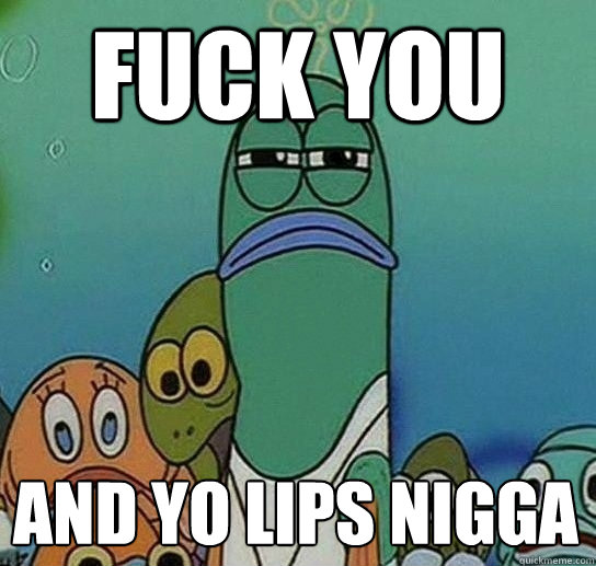 Fuck you 
 and yo lips nigga  Serious fish SpongeBob