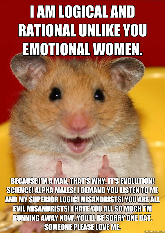 I AM LOGICAL AND RATIONAL UNLIKE YOU EMOTIONAL WOMEN. BECAUSE I'M A MAN, THAT'S WHY. IT'S EVOLUTION! SCIENCE! ALPHA MALES! I DEMAND YOU LISTEN TO ME AND MY SUPERIOR LOGIC! MISANDRISTS! YOU ARE ALL EVIL MISANDRISTS! I HATE YOU ALL SO MUCH I'M RUNNING AWAY  - I AM LOGICAL AND RATIONAL UNLIKE YOU EMOTIONAL WOMEN. BECAUSE I'M A MAN, THAT'S WHY. IT'S EVOLUTION! SCIENCE! ALPHA MALES! I DEMAND YOU LISTEN TO ME AND MY SUPERIOR LOGIC! MISANDRISTS! YOU ARE ALL EVIL MISANDRISTS! I HATE YOU ALL SO MUCH I'M RUNNING AWAY   Rationalization Hamster