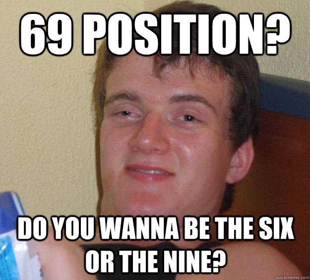 69 position? Do you wanna be the six or the nine?  10 Guy