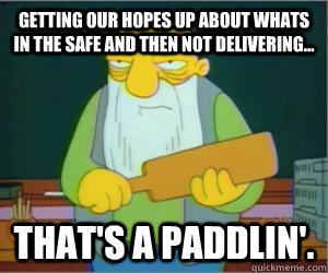 Getting our hopes up about whats in the safe and then not delivering... That's a paddlin'.  
