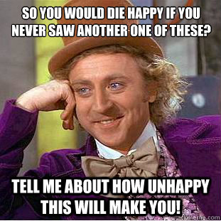 So you would die happy if you never saw another one of these?
 Tell me about how unhappy this will make you! - So you would die happy if you never saw another one of these?
 Tell me about how unhappy this will make you!  Condescending Wonka