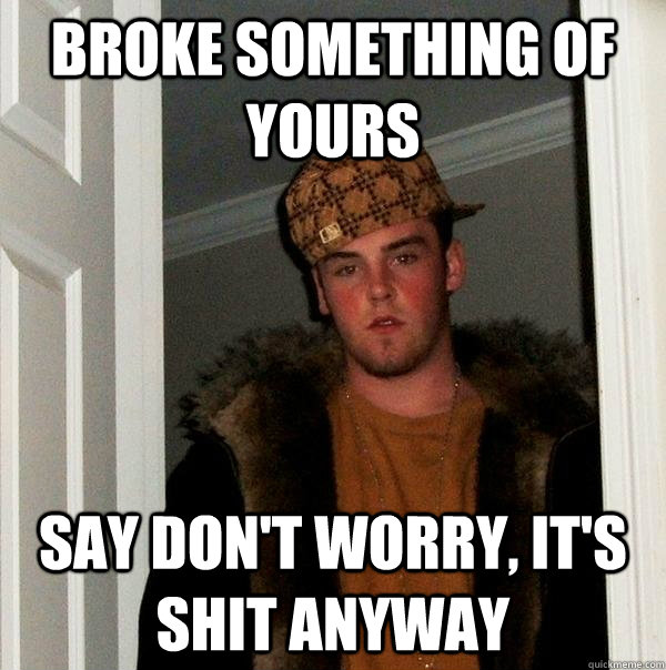 broke something of yours say don't worry, it's shit anyway  Scumbag Steve