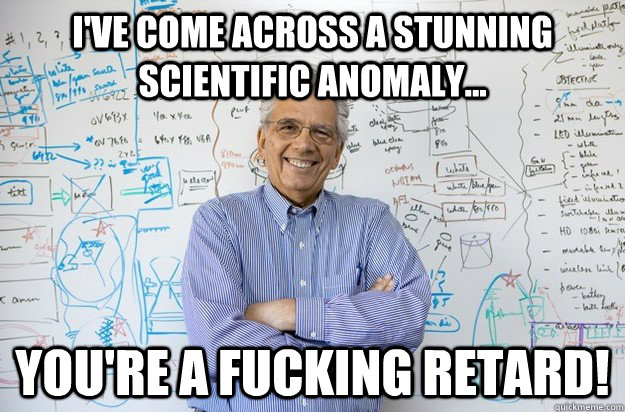 I've come across a stunning scientific anomaly... YOU'RE A FUCKING RETARD!  Engineering Professor