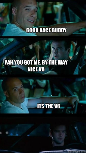 good race buddy yah you got me. By the way nice V8 its the V6 - good race buddy yah you got me. By the way nice V8 its the V6  Fast and Furious